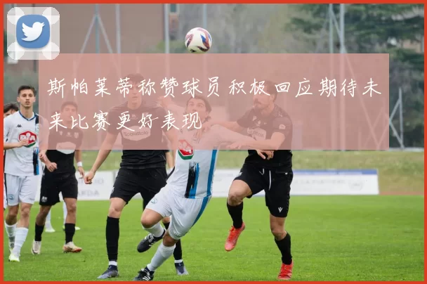 斯帕莱蒂称赞球员积极回应期待未来比赛更好表现