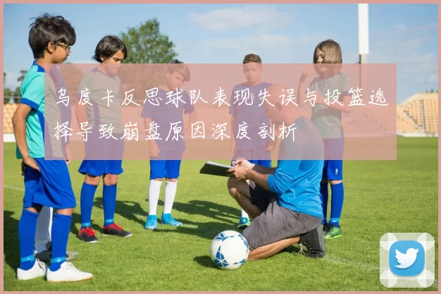 乌度卡反思球队表现失误与投篮选择导致崩盘原因深度剖析