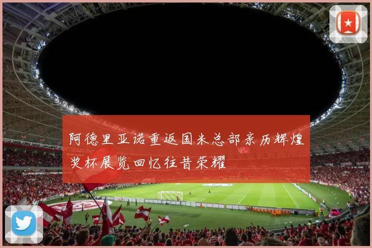 阿德里亚诺重返国米总部亲历辉煌奖杯展览回忆往昔荣耀