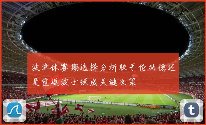 波津休赛期选择分析联手伦纳德还是重返波士顿成关键决策