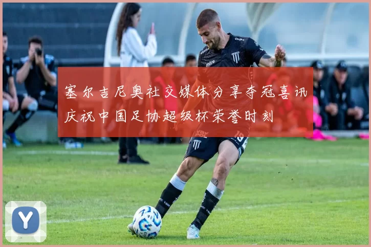 塞尔吉尼奥社交媒体分享夺冠喜讯庆祝中国足协超级杯荣誉时刻