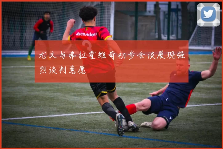 尤文与弗拉霍维奇初步会谈展现强烈谈判意愿