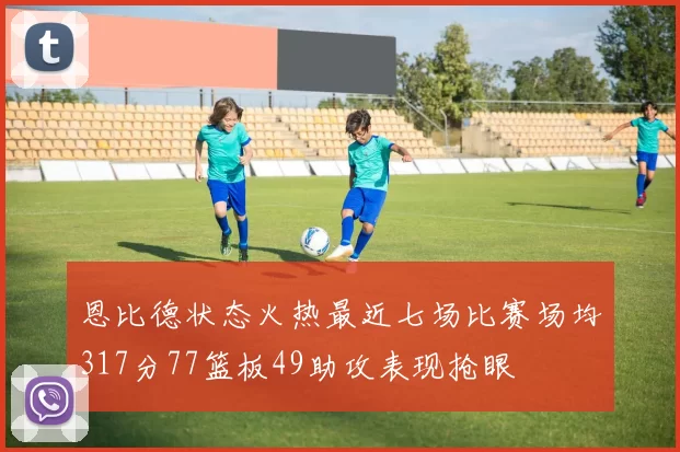 恩比德状态火热最近七场比赛场均317分77篮板49助攻表现抢眼